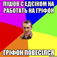 Пішов с Едєіком на работать на гріфон Гріфон повесілся