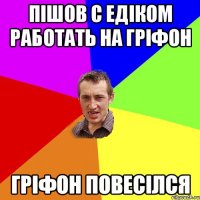 Пішов с Едіком работать на гріфон Гріфон повесілся