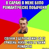 в сараю в мене було романтiческе побаченя свiчки з церкви вино за 15 гривень .нiхуя собi я такий романтiк