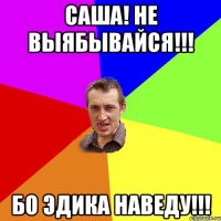 Саша! не выябывайся!!! Бо Эдика наведу!!!