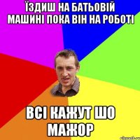 їздиш на батьовій машині пока він на роботі всі кажут шо МАЖОР