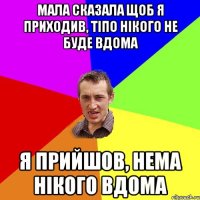 мала сказала щоб я приходив, тіпо нікого не буде вдома я прийшов, нема нікого вдома