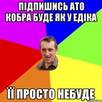 Підпишись ато кобра буде як у едіка ЇЇ просто небуде