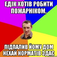 Едік хотів робити пожарніком, підпалив йому дом нехай норматів здає