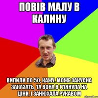 повів малу в калину випили по 50, кажу, може закусна заказать, та вона в глянула на ціни, і занюхала рукавом