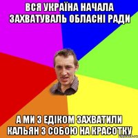 вся україна начала захватуваль обласні ради а ми з едіком захватили кальян з собою на красотку