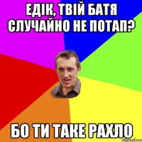 Едік, твій батя случайно не потап? Бо ти таке рахло