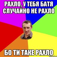 Рахло, у тебя батя случайно не рахло Бо ти таке рахло