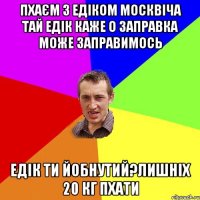 пхаєм з едіком москвіча тай едік каже о заправка може заправимось едік ти йобнутий?лишніх 20 кг пхати