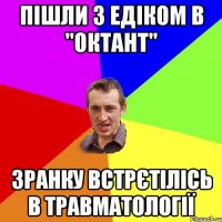 пішли з едіком в "октант" зранку встрєтілісь в травматології