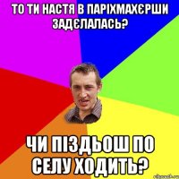 То ти Настя в паріхмахєрши задєлалась? Чи піздьош по селу ходить?