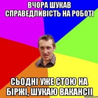 вчора шукав справедливість на роботі сьодні уже стою на біржі, шукаю вакансіі