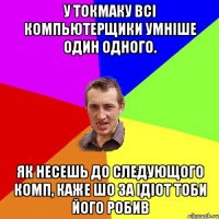 у токмаку всі компьютерщики умніше один одного. як несешь до следующого комп, каже шо за ідіот тоби його робив