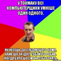 у токмаку всі компьютерщики умніше один одного, як несешь до следующого комп, каже шо за ідіот тобі його робив. Іногда було шо смі на себе гонять.