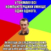 у токмаку всі компьютерщики умніше один одного, як несешь до следующого комп, каже - шо за ідіот тобі його робив. Іногда було шо самі на себе гонять.