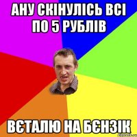 ану скінулісь всі по 5 рублів Вєталю на бєнзік