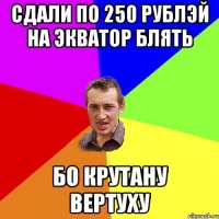 СДАЛИ ПО 250 РУБЛЭЙ НА ЭКВАТОР БЛЯТЬ БО КРУТАНУ ВЕРТУХУ