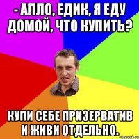 - Алло, Едик, я еду домой, что купить? Купи себе призерватив и живи отдельно.