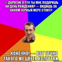 — Дорогой, а что ты мне подаришь на День Рождения? — Видишь за окном черный мерс стоит? — Конечно! — Вот точно такого же цвета КОЛГОТКИ.