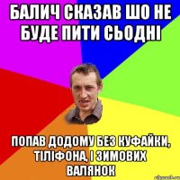 Балич сказав шо не буде пити сьодні Попав додому без куфайки, тіліфона, і зимових валянок