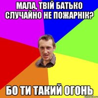 Мала, твій батько случайно не пожарнік? Бо ти такий огонь