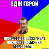 Едік гєрой Пройшов дві войни. Устав. Виключив компютєр і пошов спать…