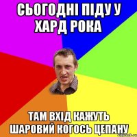 Сьогодні піду у хард рока там вхід кажуть шаровий когось цепану