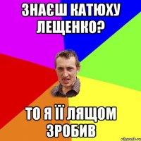 Знаєш Катюху Лещенко? То я її лящом зробив