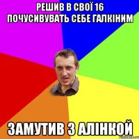 РЕШИВ В СВОЇ 16 ПОЧУСИВУВАТЬ СЕБЕ ГАЛКІНИМ ЗАМУТИВ З АЛІНКОЙ