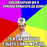 сказав батько шо я приїхав помагати до дому то я сказав шо в суботу 5 пар і модуль