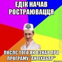 Едік начав ростраювацця Послє того як взнав про програму "антіхабар"