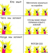 Мечтатели оказаться на коробле что бы макс уебал германа и был с аленой Всегда )))))