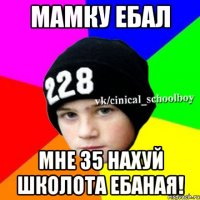 Мамку ебал Мне 35 нахуй школота ебаная!