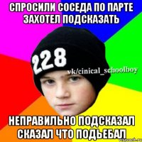 спросили соседа по парте захотел подсказать неправильно подсказал сказал что подьебал