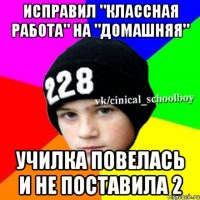 ИСПРАВИЛ "КЛАССНАЯ РАБОТА" НА "ДОМАШНЯЯ" УЧИЛКА ПОВЕЛАСЬ И НЕ ПОСТАВИЛА 2