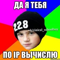 Да я тебя По IP вычислю