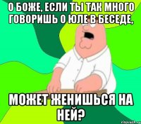 О боже, если ты так много говоришь о Юле в беседе, может женишься на ней?