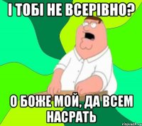 і тобі не всерівно? о боже мой, да всем насрать