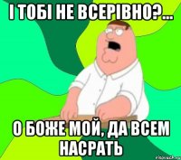 і тобі не всерівно?... о боже мой, да всем насрать