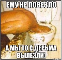 ЕМУ НЕ ПОВЕЗЛО А МЫ ТО С ДЕРЬМА ВЫЛЕЗЛИ)