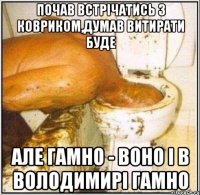 почав встрічатись з ковриком,думав витирати буде але гамно - воно і в Володимирі гамно