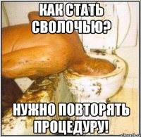 как стать сволочью? нужно повторять процедуру!