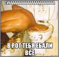 СУКААААААААААААААААААААААА В РОТ ТЕБЯ ЕБАЛИ ВСЕ