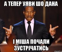 а тепер уяви шо дана і міша почали зустрічатись