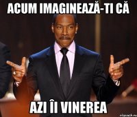 acum imaginează-ti că azi îi vinerea