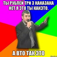 Ты рублей три 3 кака3ака нет я это ты какэто. А вто так это