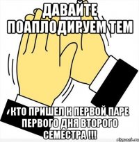 давайте поаплодируем тем кто пришел к первой паре первого дня второго семестра !!!