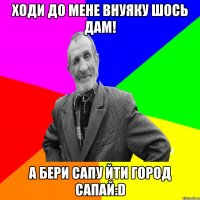 Ходи до мене внуяку шось дам! а бери сапу йти город сапай:D