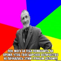  ЛЕН, МОГУ ЗА ТЕБЯ ПОМАЗАИТЬ НА ВРЕМЯ, ЧТОБ ТВОЁ ЦАРСКОЕ ВЕЛИЧЕСТВО НЕ ПАЧКАЛАСЬ ЭТИМ ГРЯНЫМ ДЕЛОМ!!!