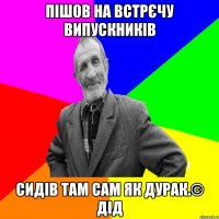 Пішов на встрєчу випускників Сидів там сам як дурак.© Дід